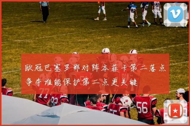 欧冠巴塞罗那对阵本菲卡第二落点争夺谁能保护第二点更关键