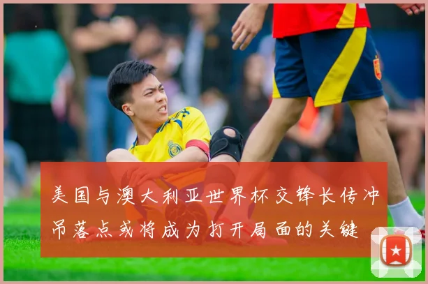 美国与澳大利亚世界杯交锋长传冲吊落点或将成为打开局面的关键