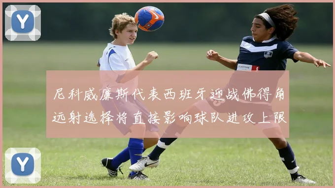 尼科威廉斯代表西班牙迎战佛得角远射选择将直接影响球队进攻上限