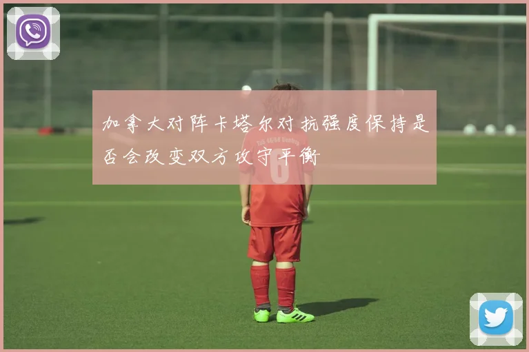 加拿大对阵卡塔尔对抗强度保持是否会改变双方攻守平衡