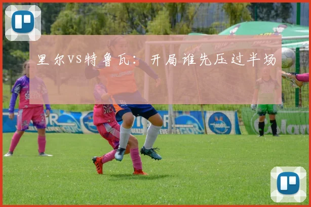 里尔vs特鲁瓦:开局谁先压过半场