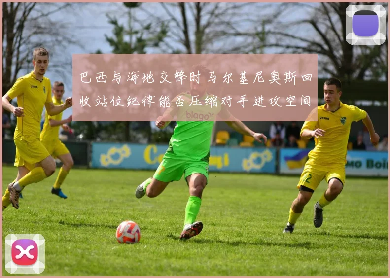 巴西与海地交锋时马尔基尼奥斯回收站位纪律能否压缩对手进攻空间