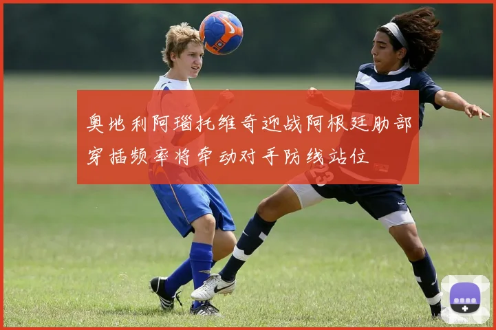 奥地利阿瑙托维奇迎战阿根廷肋部穿插频率将牵动对手防线站位