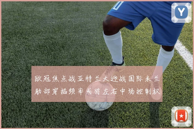 欧冠焦点战亚特兰大迎战国际米兰肋部穿插频率或将左右中场控制权