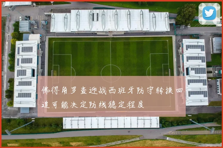 佛得角罗查迎战西班牙防守转换回追可能决定防线稳定程度