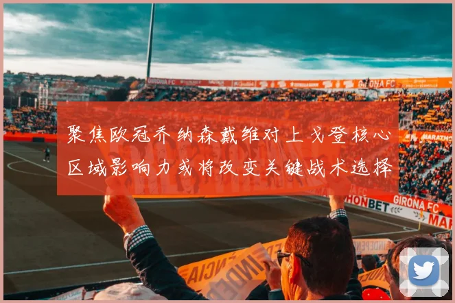 聚焦欧冠乔纳森戴维对上戈登核心区域影响力或将改变关键战术选择