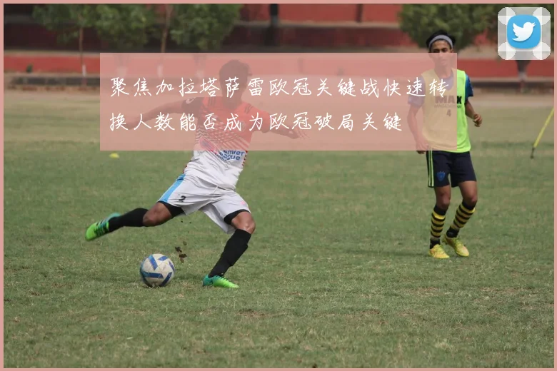 聚焦加拉塔萨雷欧冠关键战快速转换人数能否成为欧冠破局关键