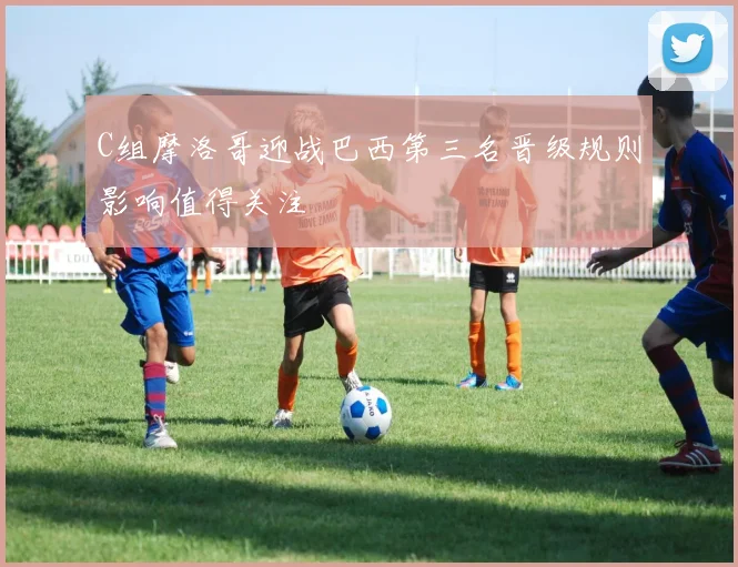 C组摩洛哥迎战巴西第三名晋级规则影响值得关注