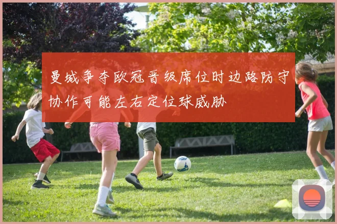 曼城争夺欧冠晋级席位时边路防守协作可能左右定位球威胁