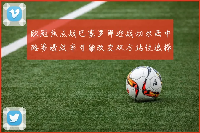 欧冠焦点战巴塞罗那迎战切尔西中路渗透效率可能改变双方站位选择