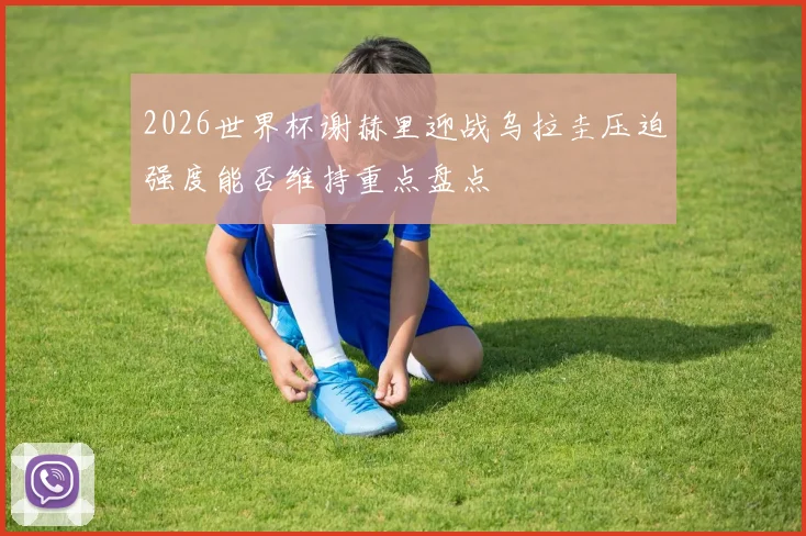 2026世界杯谢赫里迎战乌拉圭压迫强度能否维持重点盘点