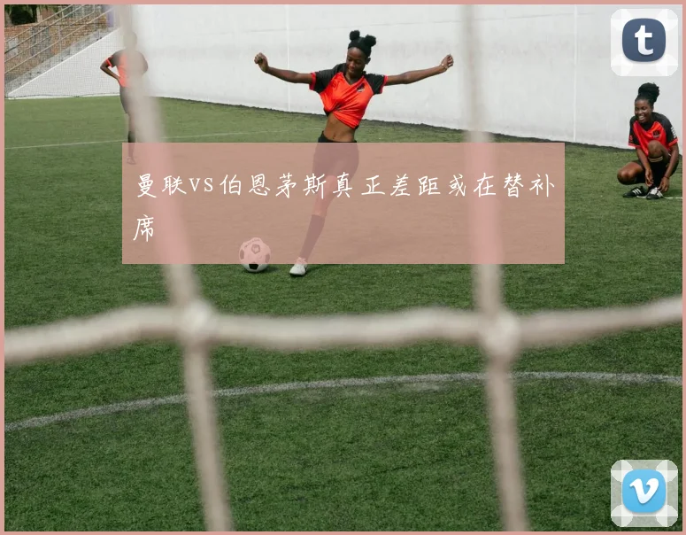 曼联vs伯恩茅斯真正差距或在替补席