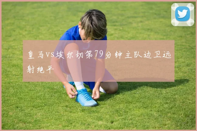 皇马vs埃尔切第79分钟主队边卫远射绝平
